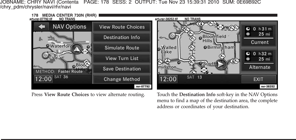 JOBNAME: CHRY NAVI (Contenta PAGE: 178 SESS: 2 OUTPUT: Tue Nov 23 15:39:31 2010 SUM: 0E69B92C/chry_pdm/chrysler/navi/rhr/naviPress View Route Choices to view alternate routing. Touch the Destination Info soft-key in the NAV Optionsmenu to find a map of the destination area, the completeaddress or coordinates of your destination.178 MEDIA CENTER 730N (RHR)art=rer-07792.tif NO TRANS art=rer-38252.tif NO TRANS