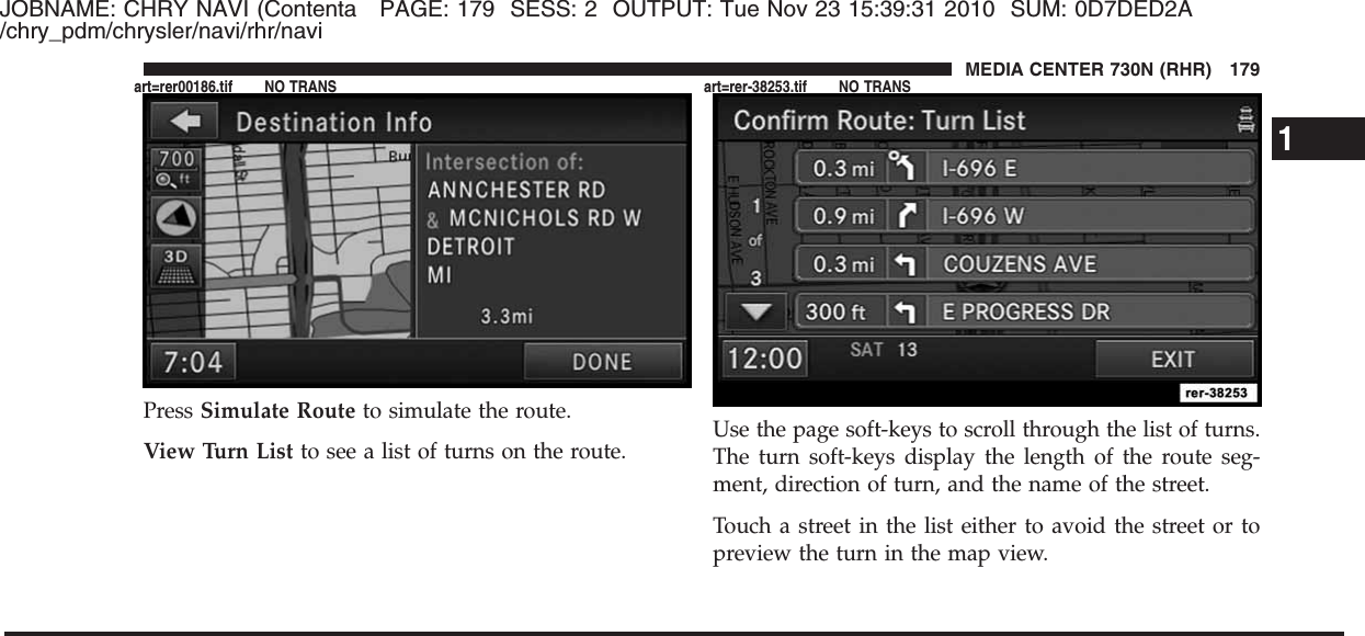 JOBNAME: CHRY NAVI (Contenta PAGE: 179 SESS: 2 OUTPUT: Tue Nov 23 15:39:31 2010 SUM: 0D7DED2A/chry_pdm/chrysler/navi/rhr/naviPress Simulate Route to simulate the route.View Turn List to see a list of turns on the route. Use the page soft-keys to scroll through the list of turns.The turn soft-keys display the length of the route seg-ment, direction of turn, and the name of the street.Touch a street in the list either to avoid the street or topreview the turn in the map view.1MEDIA CENTER 730N (RHR) 179art=rer00186.tif NO TRANS art=rer-38253.tif NO TRANS