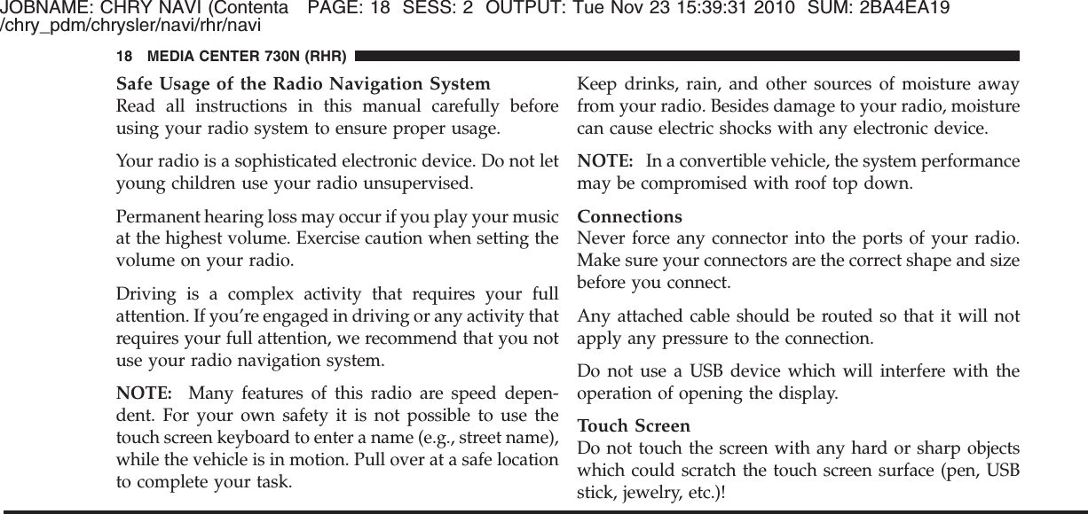 JOBNAME: CHRY NAVI (Contenta PAGE: 18 SESS: 2 OUTPUT: Tue Nov 23 15:39:31 2010 SUM: 2BA4EA19/chry_pdm/chrysler/navi/rhr/naviSafe Usage of the Radio Navigation SystemRead all instructions in this manual carefully beforeusing your radio system to ensure proper usage.Your radio is a sophisticated electronic device. Do not letyoung children use your radio unsupervised.Permanent hearing loss may occur if you play your musicat the highest volume. Exercise caution when setting thevolume on your radio.Driving is a complex activity that requires your fullattention. If you’re engaged in driving or any activity thatrequires your full attention, we recommend that you notuse your radio navigation system.NOTE: Many features of this radio are speed depen-dent. For your own safety it is not possible to use thetouch screen keyboard to enter a name (e.g., street name),while the vehicle is in motion. Pull over at a safe locationto complete your task.Keep drinks, rain, and other sources of moisture awayfrom your radio. Besides damage to your radio, moisturecan cause electric shocks with any electronic device.NOTE: In a convertible vehicle, the system performancemay be compromised with roof top down.ConnectionsNever force any connector into the ports of your radio.Make sure your connectors are the correct shape and sizebefore you connect.Any attached cable should be routed so that it will notapply any pressure to the connection.Do not use a USB device which will interfere with theoperation of opening the display.Touch ScreenDo not touch the screen with any hard or sharp objectswhich could scratch the touch screen surface (pen, USBstick, jewelry, etc.)!18 MEDIA CENTER 730N (RHR)