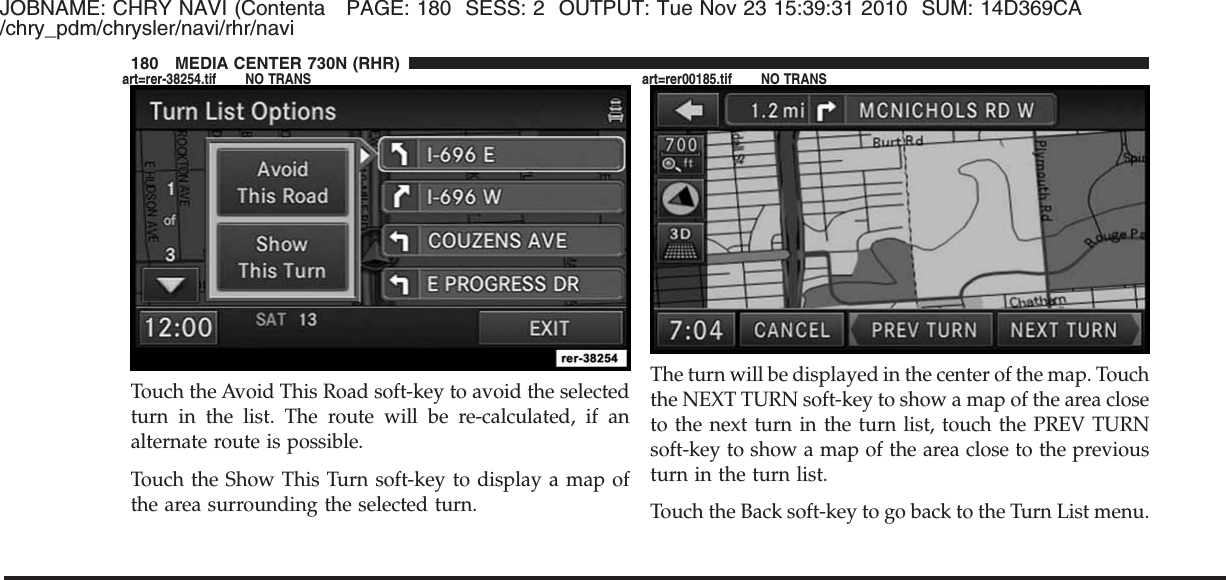 JOBNAME: CHRY NAVI (Contenta PAGE: 180 SESS: 2 OUTPUT: Tue Nov 23 15:39:31 2010 SUM: 14D369CA/chry_pdm/chrysler/navi/rhr/naviTouch the Avoid This Road soft-key to avoid the selectedturn in the list. The route will be re-calculated, if analternate route is possible.Touch the Show This Turn soft-key to display a map ofthe area surrounding the selected turn.The turn will be displayed in the center of the map. Touchthe NEXT TURN soft-key to show a map of the area closeto the next turn in the turn list, touch the PREV TURNsoft-key to show a map of the area close to the previousturn in the turn list.Touch the Back soft-key to go back to the Turn List menu.180 MEDIA CENTER 730N (RHR)art=rer-38254.tif NO TRANS art=rer00185.tif NO TRANS