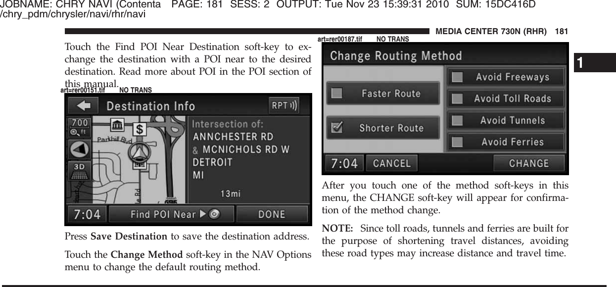 JOBNAME: CHRY NAVI (Contenta PAGE: 181 SESS: 2 OUTPUT: Tue Nov 23 15:39:31 2010 SUM: 15DC416D/chry_pdm/chrysler/navi/rhr/naviTouch the Find POI Near Destination soft-key to ex-change the destination with a POI near to the desireddestination. Read more about POI in the POI section ofthis manual.Press Save Destination to save the destination address.Touch the Change Method soft-key in the NAV Optionsmenu to change the default routing method.After you touch one of the method soft-keys in thismenu, the CHANGE soft-key will appear for confirma-tion of the method change.NOTE: Since toll roads, tunnels and ferries are built forthe purpose of shortening travel distances, avoidingthese road types may increase distance and travel time.1MEDIA CENTER 730N (RHR) 181art=rer00151.tif NO TRANSart=rer00187.tif NO TRANS