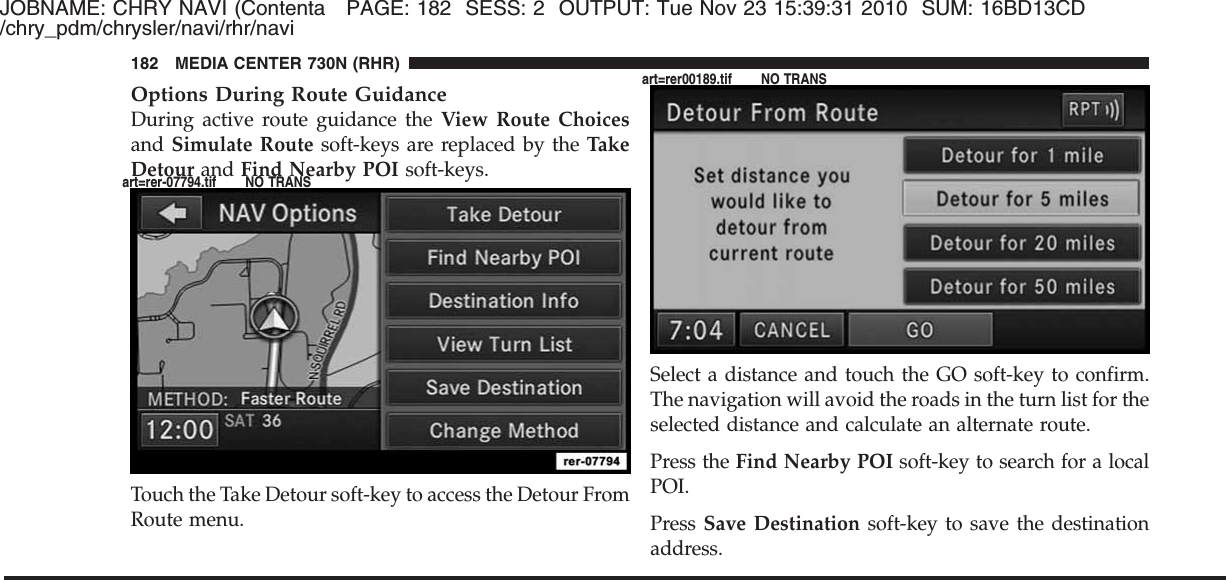 JOBNAME: CHRY NAVI (Contenta PAGE: 182 SESS: 2 OUTPUT: Tue Nov 23 15:39:31 2010 SUM: 16BD13CD/chry_pdm/chrysler/navi/rhr/naviOptions During Route GuidanceDuring active route guidance the View Route Choicesand Simulate Route soft-keys are replaced by the TakeDetour and Find Nearby POI soft-keys.Touch the Take Detour soft-key to access the Detour FromRoute menu.Select a distance and touch the GO soft-key to confirm.The navigation will avoid the roads in the turn list for theselected distance and calculate an alternate route.Press the Find Nearby POI soft-key to search for a localPOI.Press Save Destination soft-key to save the destinationaddress.182 MEDIA CENTER 730N (RHR)art=rer-07794.tif NO TRANSart=rer00189.tif NO TRANS