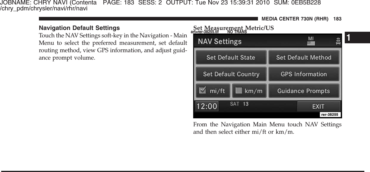 JOBNAME: CHRY NAVI (Contenta PAGE: 183 SESS: 2 OUTPUT: Tue Nov 23 15:39:31 2010 SUM: 0EB5B228/chry_pdm/chrysler/navi/rhr/naviNavigation Default SettingsTouch the NAV Settings soft-key in the Navigation - MainMenu to select the preferred measurement, set defaultrouting method, view GPS information, and adjust guid-ance prompt volume.Set Measurement Metric/USFrom the Navigation Main Menu touch NAV Settingsand then select either mi/ft or km/m.1MEDIA CENTER 730N (RHR) 183art=rer-38255.tif NO TRANS