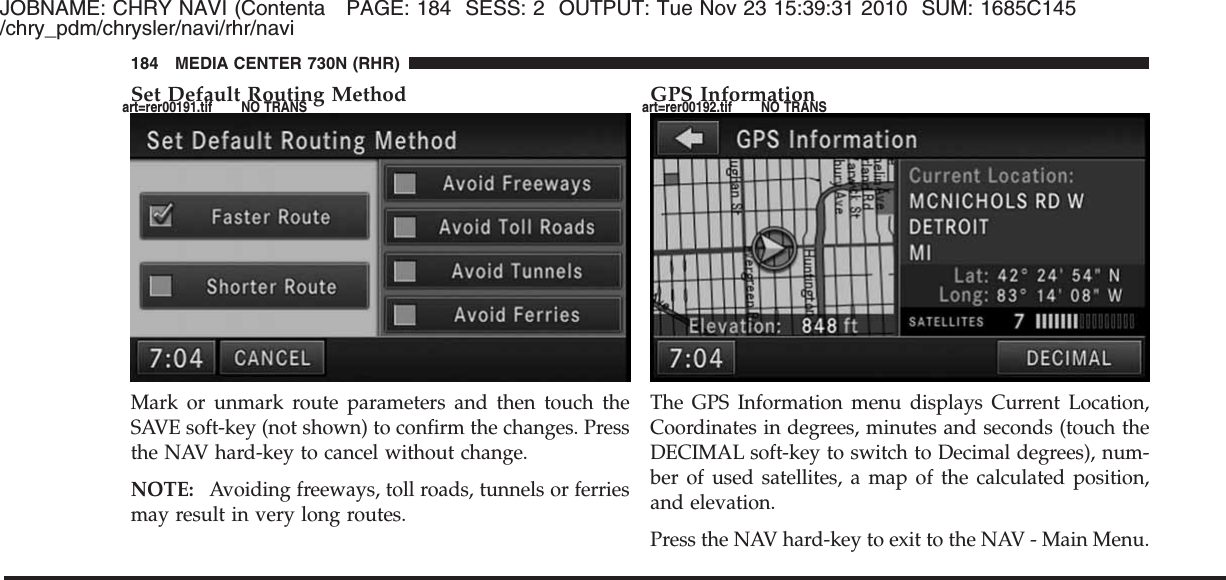 JOBNAME: CHRY NAVI (Contenta PAGE: 184 SESS: 2 OUTPUT: Tue Nov 23 15:39:31 2010 SUM: 1685C145/chry_pdm/chrysler/navi/rhr/naviSet Default Routing MethodMark or unmark route parameters and then touch theSAVE soft-key (not shown) to confirm the changes. Pressthe NAV hard-key to cancel without change.NOTE: Avoiding freeways, toll roads, tunnels or ferriesmay result in very long routes.GPS InformationThe GPS Information menu displays Current Location,Coordinates in degrees, minutes and seconds (touch theDECIMAL soft-key to switch to Decimal degrees), num-ber of used satellites, a map of the calculated position,and elevation.Press the NAV hard-key to exit to the NAV - Main Menu.184 MEDIA CENTER 730N (RHR)art=rer00191.tif NO TRANS art=rer00192.tif NO TRANS