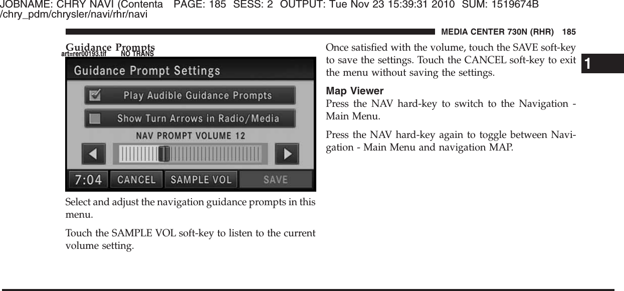 JOBNAME: CHRY NAVI (Contenta PAGE: 185 SESS: 2 OUTPUT: Tue Nov 23 15:39:31 2010 SUM: 1519674B/chry_pdm/chrysler/navi/rhr/naviGuidance PromptsSelect and adjust the navigation guidance prompts in thismenu.Touch the SAMPLE VOL soft-key to listen to the currentvolume setting.Once satisfied with the volume, touch the SAVE soft-keyto save the settings. Touch the CANCEL soft-key to exitthe menu without saving the settings.Map ViewerPress the NAV hard-key to switch to the Navigation -Main Menu.Press the NAV hard-key again to toggle between Navi-gation - Main Menu and navigation MAP.1MEDIA CENTER 730N (RHR) 185art=rer00193.tif NO TRANS