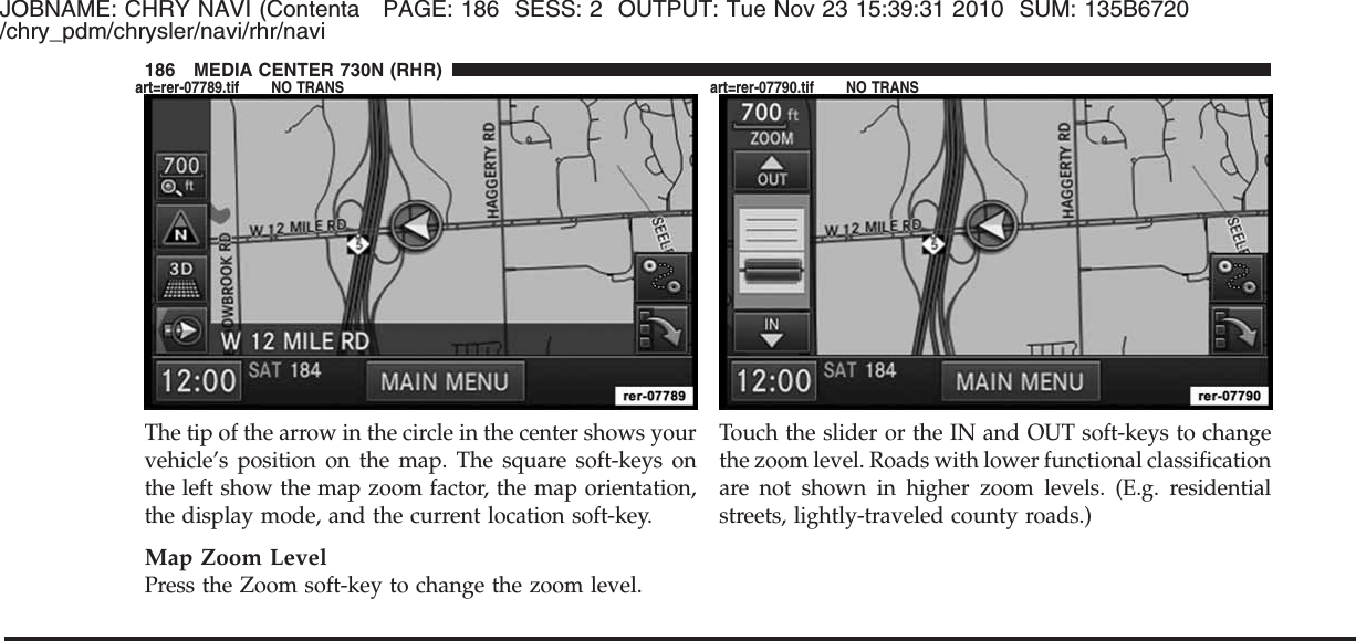 JOBNAME: CHRY NAVI (Contenta PAGE: 186 SESS: 2 OUTPUT: Tue Nov 23 15:39:31 2010 SUM: 135B6720/chry_pdm/chrysler/navi/rhr/naviThe tip of the arrow in the circle in the center shows yourvehicle’s position on the map. The square soft-keys onthe left show the map zoom factor, the map orientation,the display mode, and the current location soft-key.Map Zoom LevelPress the Zoom soft-key to change the zoom level.Touch the slider or the IN and OUT soft-keys to changethe zoom level. Roads with lower functional classificationare not shown in higher zoom levels. (E.g. residentialstreets, lightly-traveled county roads.)186 MEDIA CENTER 730N (RHR)art=rer-07789.tif NO TRANS art=rer-07790.tif NO TRANS