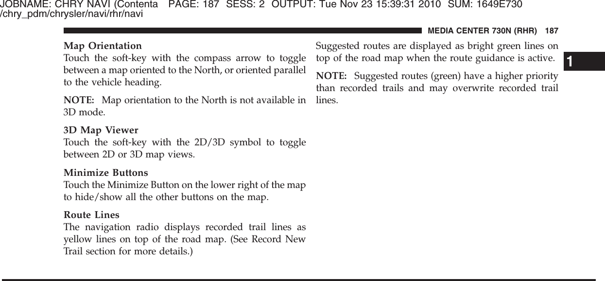 JOBNAME: CHRY NAVI (Contenta PAGE: 187 SESS: 2 OUTPUT: Tue Nov 23 15:39:31 2010 SUM: 1649E730/chry_pdm/chrysler/navi/rhr/naviMap OrientationTouch the soft-key with the compass arrow to togglebetween a map oriented to the North, or oriented parallelto the vehicle heading.NOTE: Map orientation to the North is not available in3D mode.3D Map ViewerTouch the soft-key with the 2D/3D symbol to togglebetween 2D or 3D map views.Minimize ButtonsTouch the Minimize Button on the lower right of the mapto hide/show all the other buttons on the map.Route LinesThe navigation radio displays recorded trail lines asyellow lines on top of the road map. (See Record NewTrail section for more details.)Suggested routes are displayed as bright green lines ontop of the road map when the route guidance is active.NOTE: Suggested routes (green) have a higher prioritythan recorded trails and may overwrite recorded traillines.1MEDIA CENTER 730N (RHR) 187