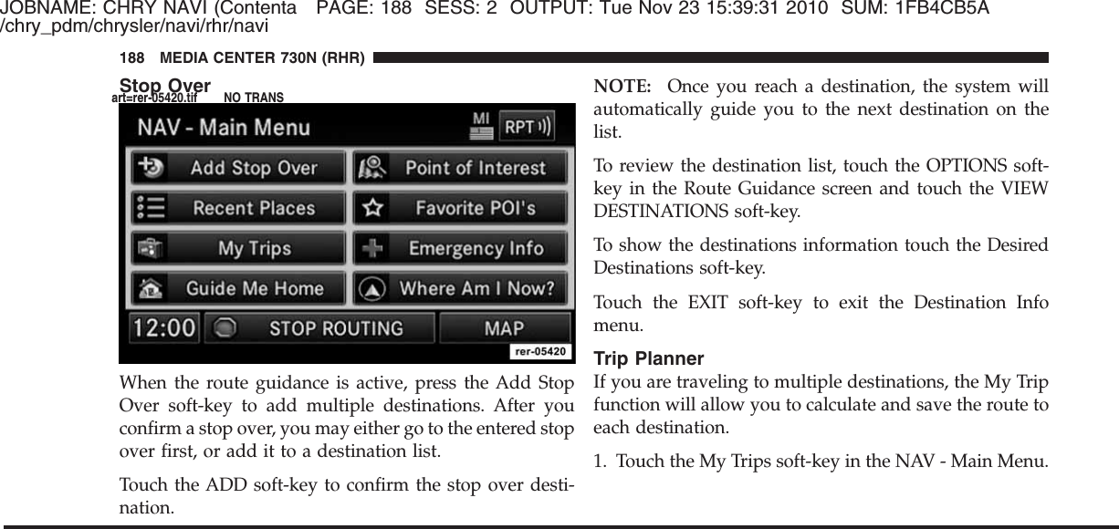 JOBNAME: CHRY NAVI (Contenta PAGE: 188 SESS: 2 OUTPUT: Tue Nov 23 15:39:31 2010 SUM: 1FB4CB5A/chry_pdm/chrysler/navi/rhr/naviStop OverWhen the route guidance is active, press the Add StopOver soft-key to add multiple destinations. After youconfirm a stop over, you may either go to the entered stopover first, or add it to a destination list.Touch the ADD soft-key to confirm the stop over desti-nation.NOTE: Once you reach a destination, the system willautomatically guide you to the next destination on thelist.To review the destination list, touch the OPTIONS soft-key in the Route Guidance screen and touch the VIEWDESTINATIONS soft-key.To show the destinations information touch the DesiredDestinations soft-key.Touch the EXIT soft-key to exit the Destination Infomenu.Trip PlannerIf you are traveling to multiple destinations, the My Tripfunction will allow you to calculate and save the route toeach destination.1. Touch the My Trips soft-key in the NAV - Main Menu.188 MEDIA CENTER 730N (RHR)art=rer-05420.tif NO TRANS