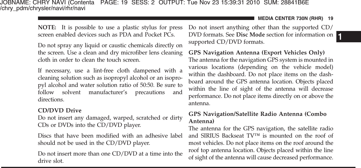 JOBNAME: CHRY NAVI (Contenta PAGE: 19 SESS: 2 OUTPUT: Tue Nov 23 15:39:31 2010 SUM: 28841B6E/chry_pdm/chrysler/navi/rhr/naviNOTE: It is possible to use a plastic stylus for pressscreen enabled devices such as PDA and Pocket PCs.Do not spray any liquid or caustic chemicals directly onthe screen. Use a clean and dry microfiber lens cleaningcloth in order to clean the touch screen.If necessary, use a lint-free cloth dampened with acleaning solution such as isopropyl alcohol or an isopro-pyl alcohol and water solution ratio of 50:50. Be sure tofollow solvent manufacturer’s precautions anddirections.CD/DVD DriveDo not insert any damaged, warped, scratched or dirtyCDs or DVDs into the CD/DVD player.Discs that have been modified with an adhesive labelshould not be used in the CD/DVD player.Do not insert more than one CD/DVD at a time into thedrive slot.Do not insert anything other than the supported CD/DVD formats. See Disc Mode section for information onsupported CD/DVD formats.GPS Navigation Antenna (Export Vehicles Only)The antenna for the navigation GPS system is mounted invarious locations (depending on the vehicle model)within the dashboard. Do not place items on the dash-board around the GPS antenna location. Objects placedwithin the line of sight of the antenna will decreaseperformance. Do not place items directly on or above theantenna.GPS Navigation/Satellite Radio Antenna (ComboAntenna)The antenna for the GPS navigation, the satellite radioand SIRIUS Backseat TV™ is mounted on the roof ofmost vehicles. Do not place items on the roof around theroof top antenna location. Objects placed within the lineof sight of the antenna will cause decreased performance.1MEDIA CENTER 730N (RHR) 19