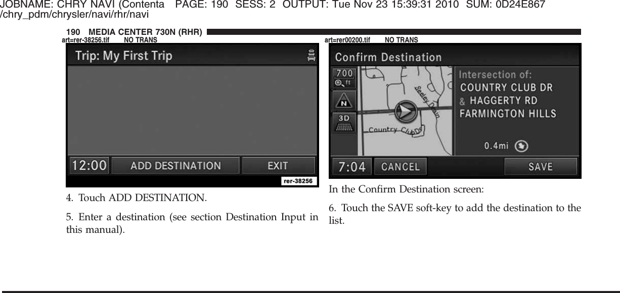 JOBNAME: CHRY NAVI (Contenta PAGE: 190 SESS: 2 OUTPUT: Tue Nov 23 15:39:31 2010 SUM: 0D24E867/chry_pdm/chrysler/navi/rhr/navi4. Touch ADD DESTINATION.5. Enter a destination (see section Destination Input inthis manual).In the Confirm Destination screen:6. Touch the SAVE soft-key to add the destination to thelist.190 MEDIA CENTER 730N (RHR)art=rer-38256.tif NO TRANS art=rer00200.tif NO TRANS