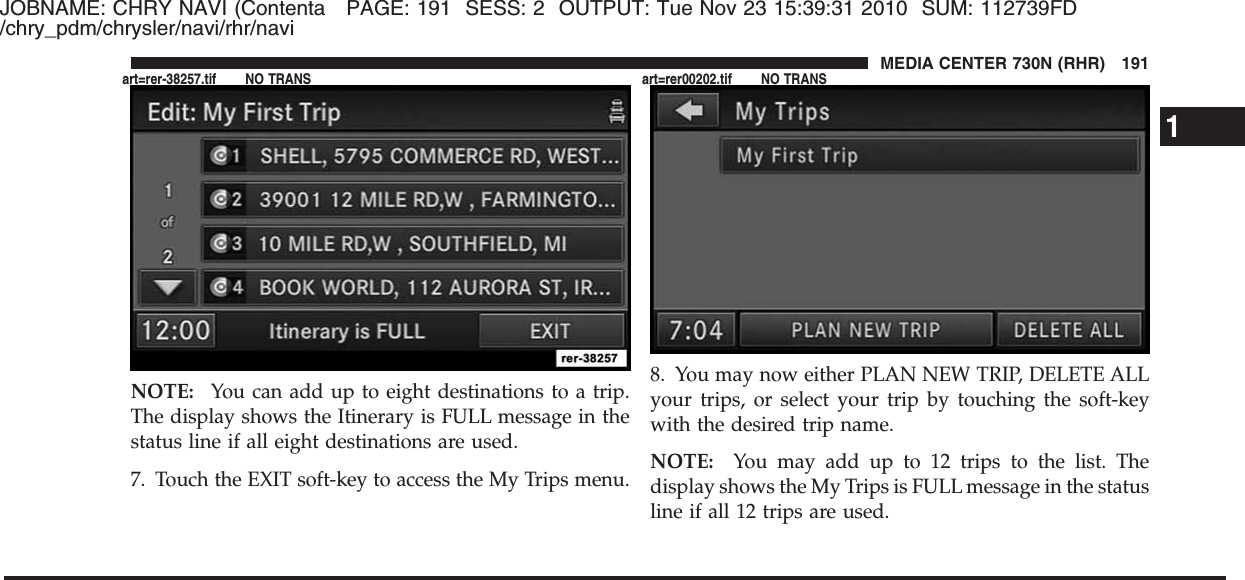 JOBNAME: CHRY NAVI (Contenta PAGE: 191 SESS: 2 OUTPUT: Tue Nov 23 15:39:31 2010 SUM: 112739FD/chry_pdm/chrysler/navi/rhr/naviNOTE: You can add up to eight destinations to a trip.The display shows the Itinerary is FULL message in thestatus line if all eight destinations are used.7. Touch the EXIT soft-key to access the My Trips menu.8. You may now either PLAN NEW TRIP, DELETE ALLyour trips, or select your trip by touching the soft-keywith the desired trip name.NOTE: You may add up to 12 trips to the list. Thedisplay shows the My Trips is FULL message in the statusline if all 12 trips are used.1MEDIA CENTER 730N (RHR) 191art=rer-38257.tif NO TRANS art=rer00202.tif NO TRANS