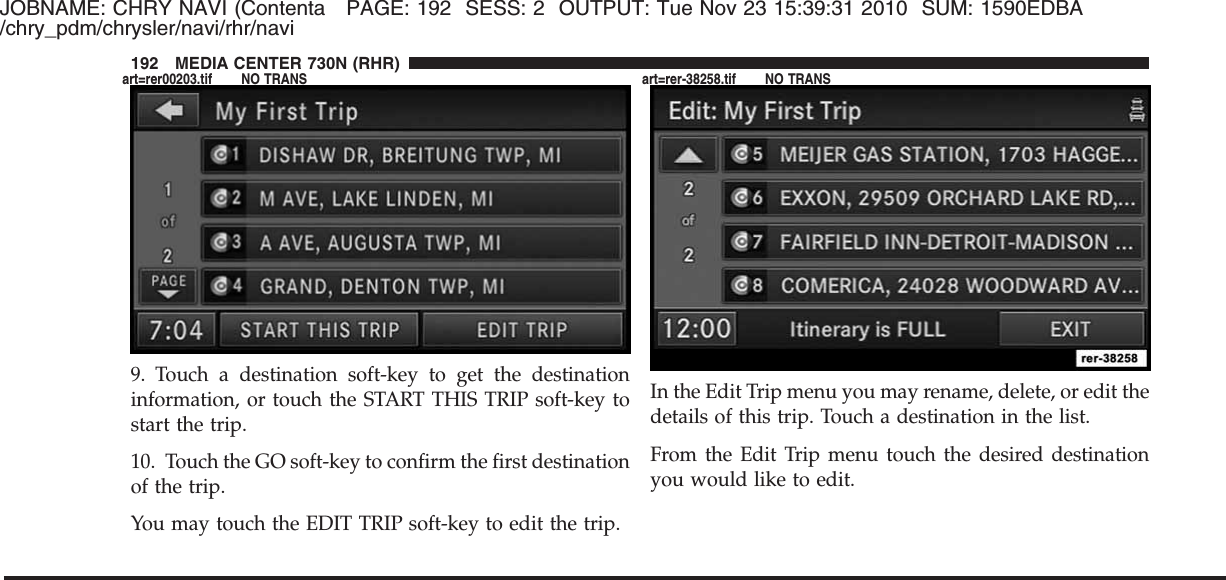 JOBNAME: CHRY NAVI (Contenta PAGE: 192 SESS: 2 OUTPUT: Tue Nov 23 15:39:31 2010 SUM: 1590EDBA/chry_pdm/chrysler/navi/rhr/navi9. Touch a destination soft-key to get the destinationinformation, or touch the START THIS TRIP soft-key tostart the trip.10. Touch the GO soft-key to confirm the first destinationof the trip.You may touch the EDIT TRIP soft-key to edit the trip.In the Edit Trip menu you may rename, delete, or edit thedetails of this trip. Touch a destination in the list.From the Edit Trip menu touch the desired destinationyou would like to edit.192 MEDIA CENTER 730N (RHR)art=rer00203.tif NO TRANS art=rer-38258.tif NO TRANS