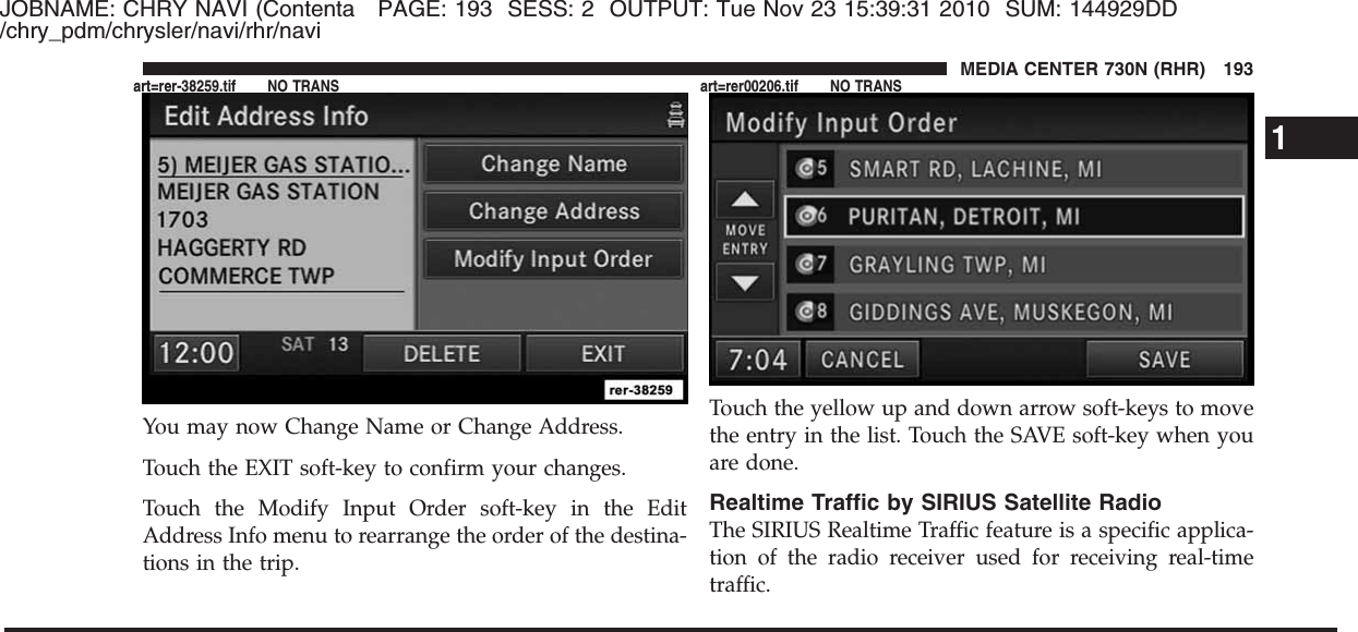 JOBNAME: CHRY NAVI (Contenta PAGE: 193 SESS: 2 OUTPUT: Tue Nov 23 15:39:31 2010 SUM: 144929DD/chry_pdm/chrysler/navi/rhr/naviYou may now Change Name or Change Address.Touch the EXIT soft-key to confirm your changes.Touch the Modify Input Order soft-key in the EditAddress Info menu to rearrange the order of the destina-tions in the trip.Touch the yellow up and down arrow soft-keys to movethe entry in the list. Touch the SAVE soft-key when youare done.Realtime Traffic by SIRIUS Satellite RadioThe SIRIUS Realtime Traffic feature is a specific applica-tion of the radio receiver used for receiving real-timetraffic.1MEDIA CENTER 730N (RHR) 193art=rer-38259.tif NO TRANS art=rer00206.tif NO TRANS