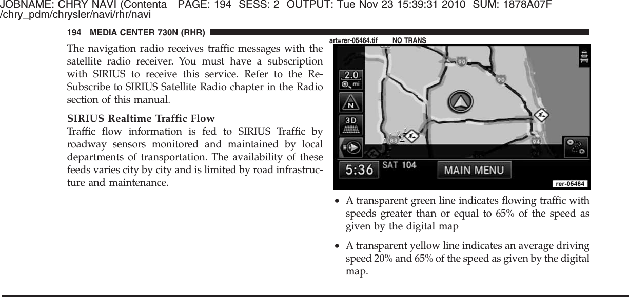 JOBNAME: CHRY NAVI (Contenta PAGE: 194 SESS: 2 OUTPUT: Tue Nov 23 15:39:31 2010 SUM: 1878A07F/chry_pdm/chrysler/navi/rhr/naviThe navigation radio receives traffic messages with thesatellite radio receiver. You must have a subscriptionwith SIRIUS to receive this service. Refer to the Re-Subscribe to SIRIUS Satellite Radio chapter in the Radiosection of this manual.SIRIUS Realtime Traffic FlowTraffic flow information is fed to SIRIUS Traffic byroadway sensors monitored and maintained by localdepartments of transportation. The availability of thesefeeds varies city by city and is limited by road infrastruc-ture and maintenance.•A transparent green line indicates flowing traffic withspeeds greater than or equal to 65% of the speed asgiven by the digital map•A transparent yellow line indicates an average drivingspeed 20% and 65% of the speed as given by the digitalmap.194 MEDIA CENTER 730N (RHR)art=rer-05464.tif NO TRANS