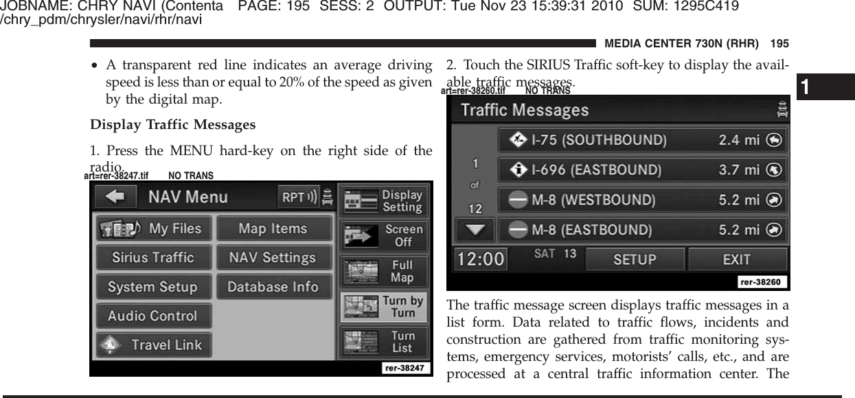 JOBNAME: CHRY NAVI (Contenta PAGE: 195 SESS: 2 OUTPUT: Tue Nov 23 15:39:31 2010 SUM: 1295C419/chry_pdm/chrysler/navi/rhr/navi•A transparent red line indicates an average drivingspeed is less than or equal to 20% of the speed as givenby the digital map.Display Traffic Messages1. Press the MENU hard-key on the right side of theradio.2. Touch the SIRIUS Traffic soft-key to display the avail-able traffic messages.The traffic message screen displays traffic messages in alist form. Data related to traffic flows, incidents andconstruction are gathered from traffic monitoring sys-tems, emergency services, motorists’ calls, etc., and areprocessed at a central traffic information center. The1MEDIA CENTER 730N (RHR) 195art=rer-38247.tif NO TRANSart=rer-38260.tif NO TRANS