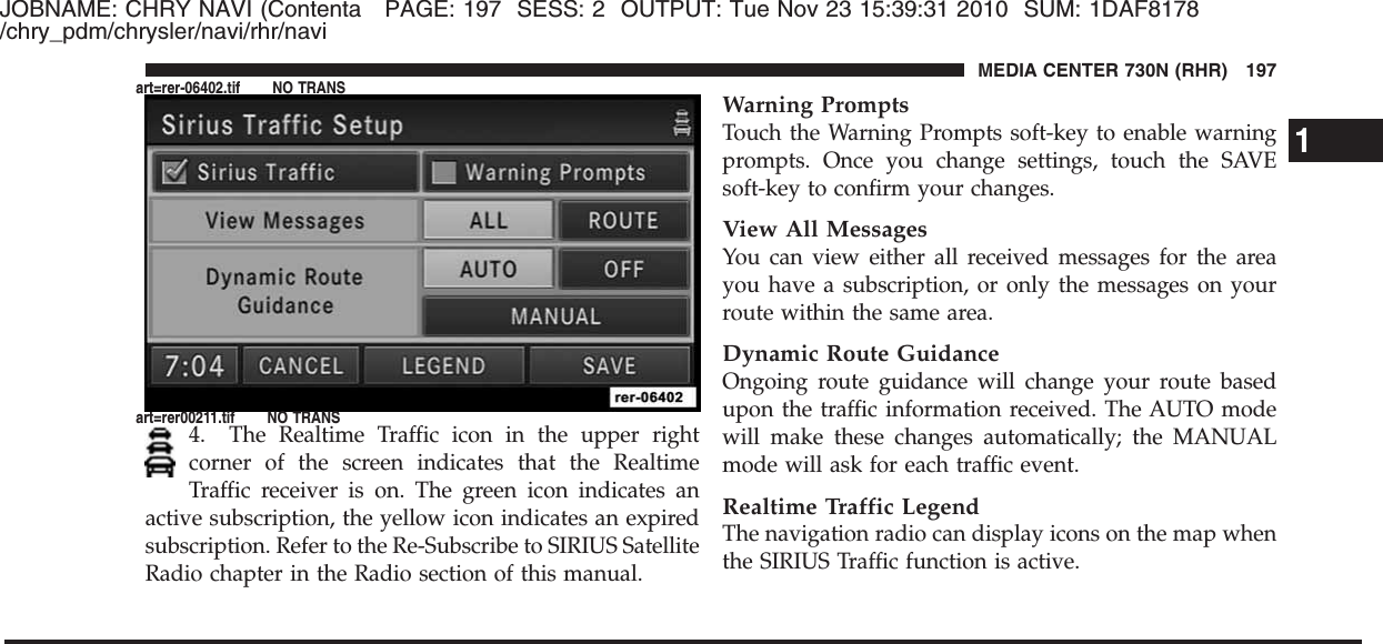 JOBNAME: CHRY NAVI (Contenta PAGE: 197 SESS: 2 OUTPUT: Tue Nov 23 15:39:31 2010 SUM: 1DAF8178/chry_pdm/chrysler/navi/rhr/navi4. The Realtime Traffic icon in the upper rightcorner of the screen indicates that the RealtimeTraffic receiver is on. The green icon indicates anactive subscription, the yellow icon indicates an expiredsubscription. Refer to the Re-Subscribe to SIRIUS SatelliteRadio chapter in the Radio section of this manual.Warning PromptsTouch the Warning Prompts soft-key to enable warningprompts. Once you change settings, touch the SAVEsoft-key to confirm your changes.View All MessagesYou can view either all received messages for the areayou have a subscription, or only the messages on yourroute within the same area.Dynamic Route GuidanceOngoing route guidance will change your route basedupon the traffic information received. The AUTO modewill make these changes automatically; the MANUALmode will ask for each traffic event.Realtime Traffic LegendThe navigation radio can display icons on the map whenthe SIRIUS Traffic function is active.1MEDIA CENTER 730N (RHR) 197art=rer-06402.tif NO TRANSart=rer00211.tif NO TRANS