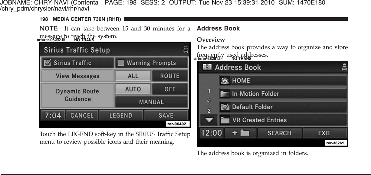 JOBNAME: CHRY NAVI (Contenta PAGE: 198 SESS: 2 OUTPUT: Tue Nov 23 15:39:31 2010 SUM: 1470E180/chry_pdm/chrysler/navi/rhr/naviNOTE: It can take between 15 and 30 minutes for amessage to reach the system.Touch the LEGEND soft-key in the SIRIUS Traffic Setupmenu to review possible icons and their meaning.Address BookOverviewThe address book provides a way to organize and storefrequently used addresses.The address book is organized in folders.198 MEDIA CENTER 730N (RHR)art=rer-06402.tif NO TRANSart=rer-38261.tif NO TRANS