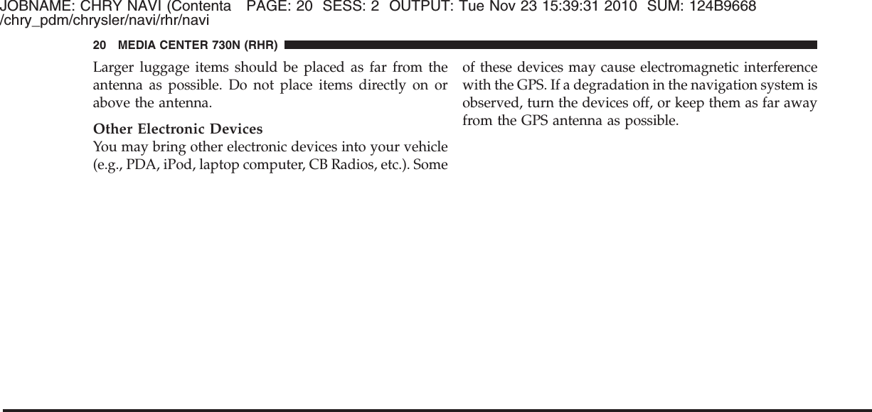 JOBNAME: CHRY NAVI (Contenta PAGE: 20 SESS: 2 OUTPUT: Tue Nov 23 15:39:31 2010 SUM: 124B9668/chry_pdm/chrysler/navi/rhr/naviLarger luggage items should be placed as far from theantenna as possible. Do not place items directly on orabove the antenna.Other Electronic DevicesYou may bring other electronic devices into your vehicle(e.g., PDA, iPod, laptop computer, CB Radios, etc.). Someof these devices may cause electromagnetic interferencewith the GPS. If a degradation in the navigation system isobserved, turn the devices off, or keep them as far awayfrom the GPS antenna as possible.20 MEDIA CENTER 730N (RHR)