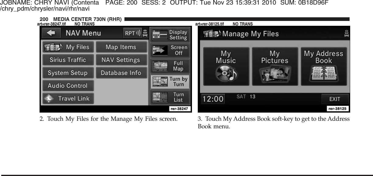 JOBNAME: CHRY NAVI (Contenta PAGE: 200 SESS: 2 OUTPUT: Tue Nov 23 15:39:31 2010 SUM: 0B18D96F/chry_pdm/chrysler/navi/rhr/navi2. Touch My Files for the Manage My Files screen. 3. Touch My Address Book soft-key to get to the AddressBook menu.200 MEDIA CENTER 730N (RHR)art=rer-38247.tif NO TRANS art=rer-38125.tif NO TRANS