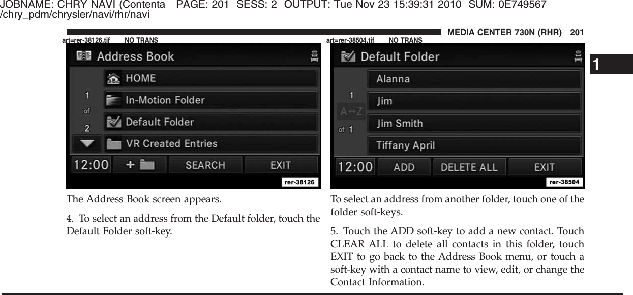 JOBNAME: CHRY NAVI (Contenta PAGE: 201 SESS: 2 OUTPUT: Tue Nov 23 15:39:31 2010 SUM: 0E749567/chry_pdm/chrysler/navi/rhr/naviThe Address Book screen appears.4. To select an address from the Default folder, touch theDefault Folder soft-key.To select an address from another folder, touch one of thefolder soft-keys.5. Touch the ADD soft-key to add a new contact. TouchCLEAR ALL to delete all contacts in this folder, touchEXIT to go back to the Address Book menu, or touch asoft-key with a contact name to view, edit, or change theContact Information.1MEDIA CENTER 730N (RHR) 201art=rer-38126.tif NO TRANS art=rer-38504.tif NO TRANS