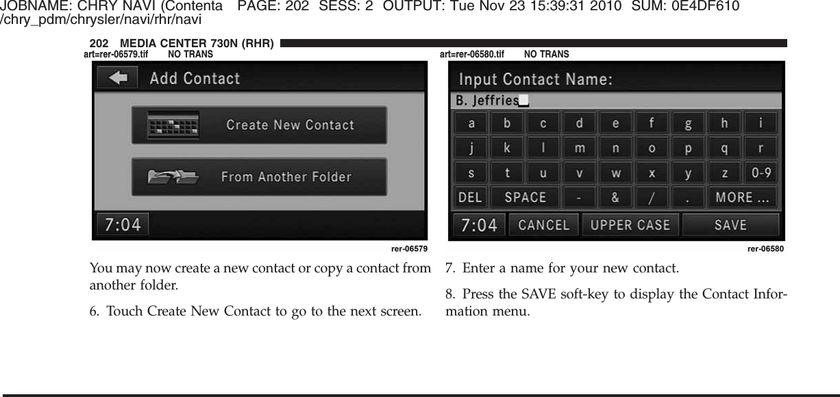 JOBNAME: CHRY NAVI (Contenta PAGE: 202 SESS: 2 OUTPUT: Tue Nov 23 15:39:31 2010 SUM: 0E4DF610/chry_pdm/chrysler/navi/rhr/naviYou may now create a new contact or copy a contact fromanother folder.6. Touch Create New Contact to go to the next screen.7. Enter a name for your new contact.8. Press the SAVE soft-key to display the Contact Infor-mation menu.202 MEDIA CENTER 730N (RHR)art=rer-06579.tif NO TRANS art=rer-06580.tif NO TRANS