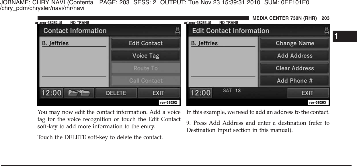 JOBNAME: CHRY NAVI (Contenta PAGE: 203 SESS: 2 OUTPUT: Tue Nov 23 15:39:31 2010 SUM: 0EF101E0/chry_pdm/chrysler/navi/rhr/naviYou may now edit the contact information. Add a voicetag for the voice recognition or touch the Edit Contactsoft-key to add more information to the entry.Touch the DELETE soft-key to delete the contact.In this example, we need to add an address to the contact.9. Press Add Address and enter a destination (refer toDestination Input section in this manual).1MEDIA CENTER 730N (RHR) 203art=rer-38262.tif NO TRANS art=rer-38263.tif NO TRANS