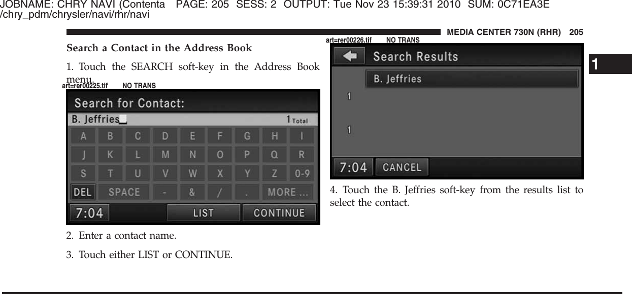 JOBNAME: CHRY NAVI (Contenta PAGE: 205 SESS: 2 OUTPUT: Tue Nov 23 15:39:31 2010 SUM: 0C71EA3E/chry_pdm/chrysler/navi/rhr/naviSearch a Contact in the Address Book1. Touch the SEARCH soft-key in the Address Bookmenu.2. Enter a contact name.3. Touch either LIST or CONTINUE.4. Touch the B. Jeffries soft-key from the results list toselect the contact.1MEDIA CENTER 730N (RHR) 205art=rer00225.tif NO TRANSart=rer00226.tif NO TRANS