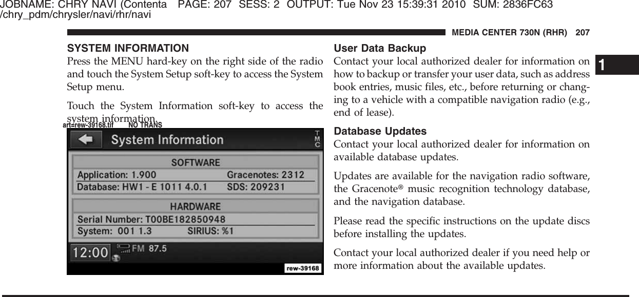 JOBNAME: CHRY NAVI (Contenta PAGE: 207 SESS: 2 OUTPUT: Tue Nov 23 15:39:31 2010 SUM: 2836FC63/chry_pdm/chrysler/navi/rhr/naviSYSTEM INFORMATIONPress the MENU hard-key on the right side of the radioand touch the System Setup soft-key to access the SystemSetup menu.Touch the System Information soft-key to access thesystem information.User Data BackupContact your local authorized dealer for information onhow to backup or transfer your user data, such as addressbook entries, music files, etc., before returning or chang-ing to a vehicle with a compatible navigation radio (e.g.,end of lease).Database UpdatesContact your local authorized dealer for information onavailable database updates.Updates are available for the navigation radio software,the Gracenote௡music recognition technology database,and the navigation database.Please read the specific instructions on the update discsbefore installing the updates.Contact your local authorized dealer if you need help ormore information about the available updates.1MEDIA CENTER 730N (RHR) 207art=rew-39168.tif NO TRANS