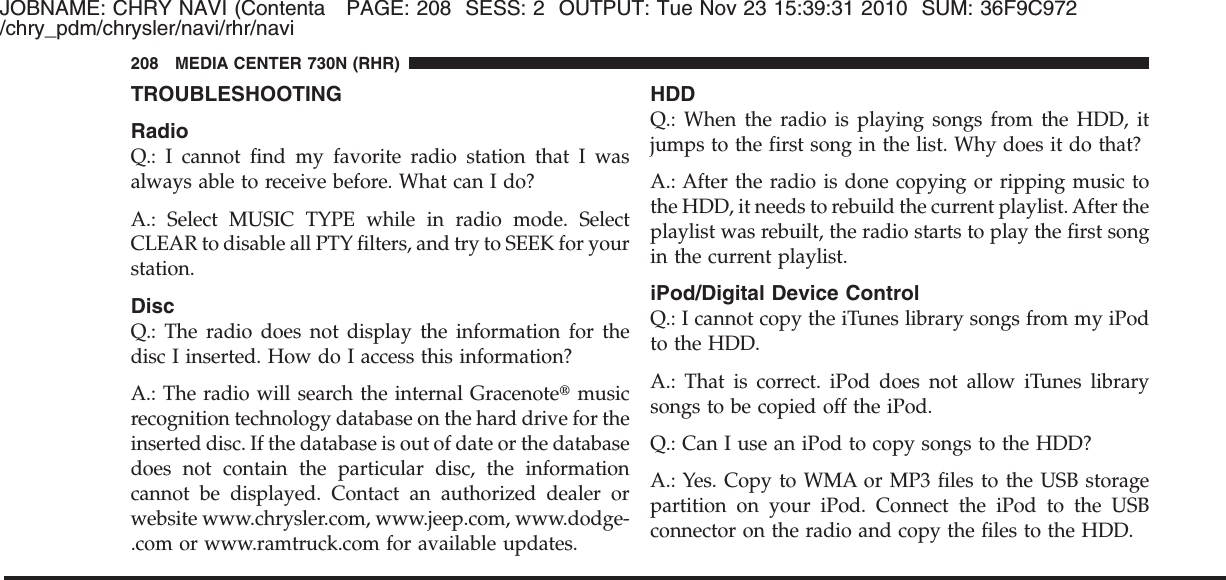 JOBNAME: CHRY NAVI (Contenta PAGE: 208 SESS: 2 OUTPUT: Tue Nov 23 15:39:31 2010 SUM: 36F9C972/chry_pdm/chrysler/navi/rhr/naviTROUBLESHOOTINGRadioQ.: I cannot find my favorite radio station that I wasalways able to receive before. What can I do?A.: Select MUSIC TYPE while in radio mode. SelectCLEAR to disable all PTY filters, and try to SEEK for yourstation.DiscQ.: The radio does not display the information for thedisc I inserted. How do I access this information?A.: The radio will search the internal Gracenote௡musicrecognition technology database on the hard drive for theinserted disc. If the database is out of date or the databasedoes not contain the particular disc, the informationcannot be displayed. Contact an authorized dealer orwebsite www.chrysler.com, www.jeep.com, www.dodge-.com or www.ramtruck.com for available updates.HDDQ.: When the radio is playing songs from the HDD, itjumps to the first song in the list. Why does it do that?A.: After the radio is done copying or ripping music tothe HDD, it needs to rebuild the current playlist. After theplaylist was rebuilt, the radio starts to play the first songin the current playlist.iPod/Digital Device ControlQ.: I cannot copy the iTunes library songs from my iPodto the HDD.A.: That is correct. iPod does not allow iTunes librarysongs to be copied off the iPod.Q.: Can I use an iPod to copy songs to the HDD?A.: Yes. Copy to WMA or MP3 files to the USB storagepartition on your iPod. Connect the iPod to the USBconnector on the radio and copy the files to the HDD.208 MEDIA CENTER 730N (RHR)