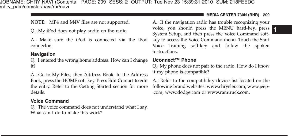 JOBNAME: CHRY NAVI (Contenta PAGE: 209 SESS: 2 OUTPUT: Tue Nov 23 15:39:31 2010 SUM: 218FEEDC/chry_pdm/chrysler/navi/rhr/naviNOTE: MP4 and M4V files are not supported.Q.: My iPod does not play audio on the radio.A.: Make sure the iPod is connected via the iPodconnector.NavigationQ.: I entered the wrong home address. How can I changeit?A.: Go to My Files, then Address Book. In the AddressBook, press the HOME soft-key. Press Edit Contact to editthe entry. Refer to the Getting Started section for moredetails.Voice CommandQ.: The voice command does not understand what I say.What can I do to make this work?A.: If the navigation radio has trouble recognizing yourvoice, you should press the MENU hard-key, pressSystem Setup, and then press the Voice Command soft-key to access the Voice Command menu. Touch the StartVoice Training soft-key and follow the spokeninstructions.Uconnect™ PhoneQ.: My phone does not pair to the radio. How do I knowif my phone is compatible?A.: Refer to the compatibility device list located on thefollowing brand websites: www.chrysler.com, www.jeep-.com, www.dodge.com or www.ramtruck.com.1MEDIA CENTER 730N (RHR) 209