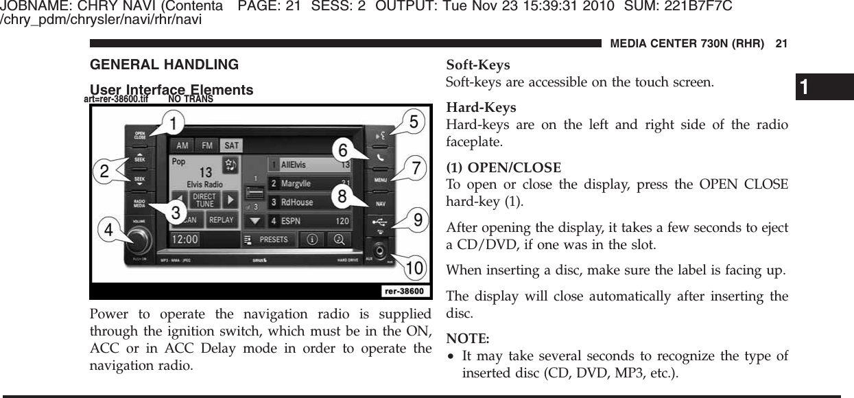 JOBNAME: CHRY NAVI (Contenta PAGE: 21 SESS: 2 OUTPUT: Tue Nov 23 15:39:31 2010 SUM: 221B7F7C/chry_pdm/chrysler/navi/rhr/naviGENERAL HANDLINGUser Interface ElementsPower to operate the navigation radio is suppliedthrough the ignition switch, which must be in the ON,ACC or in ACC Delay mode in order to operate thenavigation radio.Soft-KeysSoft-keys are accessible on the touch screen.Hard-KeysHard-keys are on the left and right side of the radiofaceplate.(1) OPEN/CLOSETo open or close the display, press the OPEN CLOSEhard-key (1).After opening the display, it takes a few seconds to ejecta CD/DVD, if one was in the slot.When inserting a disc, make sure the label is facing up.The display will close automatically after inserting thedisc.NOTE:•It may take several seconds to recognize the type ofinserted disc (CD, DVD, MP3, etc.).1MEDIA CENTER 730N (RHR) 21art=rer-38600.tif NO TRANS