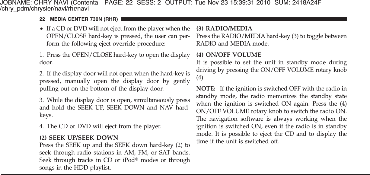 JOBNAME: CHRY NAVI (Contenta PAGE: 22 SESS: 2 OUTPUT: Tue Nov 23 15:39:31 2010 SUM: 2418A24F/chry_pdm/chrysler/navi/rhr/navi•If a CD or DVD will not eject from the player when theOPEN/CLOSE hard-key is pressed, the user can per-form the following eject override procedure:1. Press the OPEN/CLOSE hard-key to open the displaydoor.2. If the display door will not open when the hard-key ispressed, manually open the display door by gentlypulling out on the bottom of the display door.3. While the display door is open, simultaneously pressand hold the SEEK UP, SEEK DOWN and NAV hard-keys.4. The CD or DVD will eject from the player.(2) SEEK UP/SEEK DOWNPress the SEEK up and the SEEK down hard-key (2) toseek through radio stations in AM, FM, or SAT bands.Seek through tracks in CD or iPod௡modes or throughsongs in the HDD playlist.(3) RADIO/MEDIAPress the RADIO/MEDIA hard-key (3) to toggle betweenRADIO and MEDIA mode.(4) ON/OFF VOLUMEIt is possible to set the unit in standby mode duringdriving by pressing the ON/OFF VOLUME rotary knob(4).NOTE: If the ignition is switched OFF with the radio instandby mode, the radio memorizes the standby statewhen the ignition is switched ON again. Press the (4)ON/OFF VOLUME rotary knob to switch the radio ON.The navigation software is always working when theignition is switched ON, even if the radio is in standbymode. It is possible to eject the CD and to display thetime if the unit is switched off.22 MEDIA CENTER 730N (RHR)