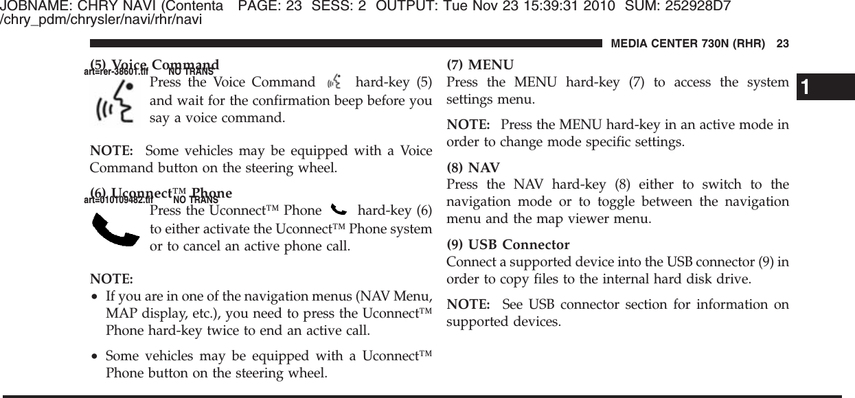 JOBNAME: CHRY NAVI (Contenta PAGE: 23 SESS: 2 OUTPUT: Tue Nov 23 15:39:31 2010 SUM: 252928D7/chry_pdm/chrysler/navi/rhr/navi(5) Voice CommandPress the Voice Command hard-key (5)and wait for the confirmation beep before yousay a voice command.NOTE: Some vehicles may be equipped with a VoiceCommand button on the steering wheel.(6) Uconnect™ PhonePress the Uconnect™ Phone hard-key (6)to either activate the Uconnect™ Phone systemor to cancel an active phone call.NOTE:•If you are in one of the navigation menus (NAV Menu,MAP display, etc.), you need to press the Uconnect™Phone hard-key twice to end an active call.•Some vehicles may be equipped with a Uconnect™Phone button on the steering wheel.(7) MENUPress the MENU hard-key (7) to access the systemsettings menu.NOTE: Press the MENU hard-key in an active mode inorder to change mode specific settings.(8) NAVPress the NAV hard-key (8) either to switch to thenavigation mode or to toggle between the navigationmenu and the map viewer menu.(9) USB ConnectorConnect a supported device into the USB connector (9) inorder to copy files to the internal hard disk drive.NOTE: See USB connector section for information onsupported devices.1MEDIA CENTER 730N (RHR) 23art=rer-38601.tif NO TRANSart=010109482.tif NO TRANS