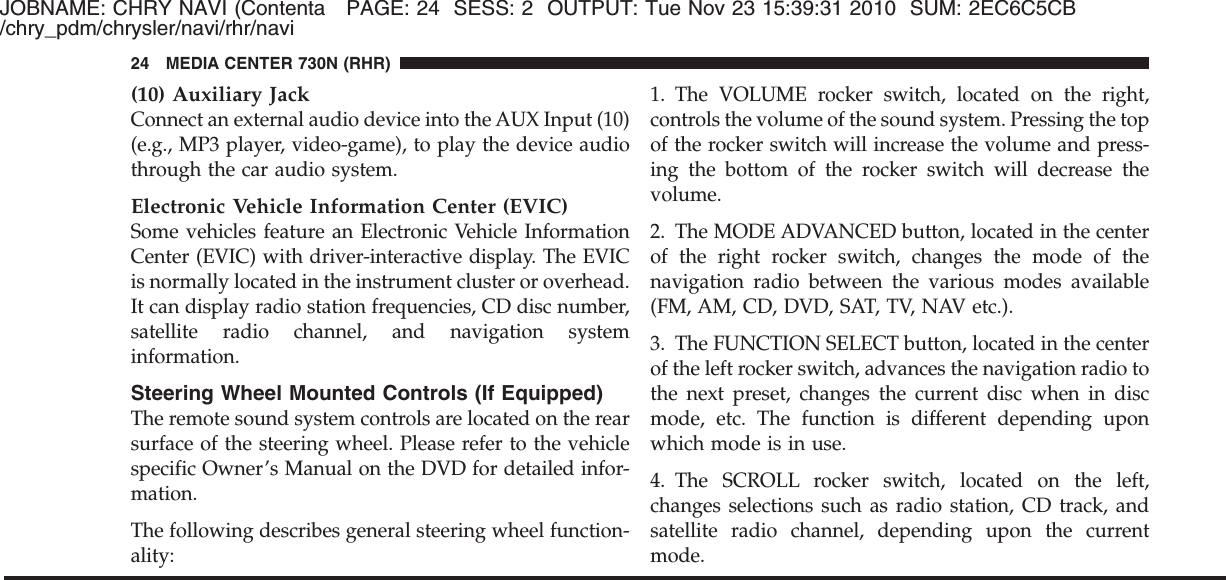 JOBNAME: CHRY NAVI (Contenta PAGE: 24 SESS: 2 OUTPUT: Tue Nov 23 15:39:31 2010 SUM: 2EC6C5CB/chry_pdm/chrysler/navi/rhr/navi(10) Auxiliary JackConnect an external audio device into the AUX Input (10)(e.g., MP3 player, video-game), to play the device audiothrough the car audio system.Electronic Vehicle Information Center (EVIC)Some vehicles feature an Electronic Vehicle InformationCenter (EVIC) with driver-interactive display. The EVICis normally located in the instrument cluster or overhead.It can display radio station frequencies, CD disc number,satellite radio channel, and navigation systeminformation.Steering Wheel Mounted Controls (If Equipped)The remote sound system controls are located on the rearsurface of the steering wheel. Please refer to the vehiclespecific Owner’s Manual on the DVD for detailed infor-mation.The following describes general steering wheel function-ality:1. The VOLUME rocker switch, located on the right,controls the volume of the sound system. Pressing the topof the rocker switch will increase the volume and press-ing the bottom of the rocker switch will decrease thevolume.2. The MODE ADVANCED button, located in the centerof the right rocker switch, changes the mode of thenavigation radio between the various modes available(FM, AM, CD, DVD, SAT, TV, NAV etc.).3. The FUNCTION SELECT button, located in the centerof the left rocker switch, advances the navigation radio tothe next preset, changes the current disc when in discmode, etc. The function is different depending uponwhich mode is in use.4. The SCROLL rocker switch, located on the left,changes selections such as radio station, CD track, andsatellite radio channel, depending upon the currentmode.24 MEDIA CENTER 730N (RHR)