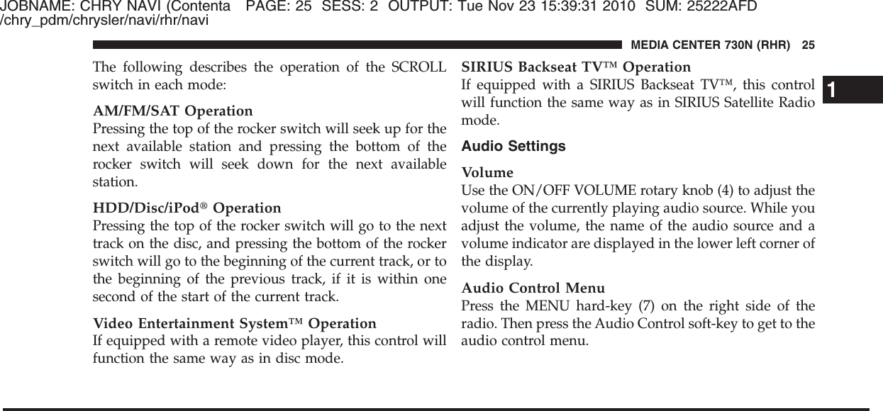 JOBNAME: CHRY NAVI (Contenta PAGE: 25 SESS: 2 OUTPUT: Tue Nov 23 15:39:31 2010 SUM: 25222AFD/chry_pdm/chrysler/navi/rhr/naviThe following describes the operation of the SCROLLswitch in each mode:AM/FM/SAT OperationPressing the top of the rocker switch will seek up for thenext available station and pressing the bottom of therocker switch will seek down for the next availablestation.HDD/Disc/iPod௡OperationPressing the top of the rocker switch will go to the nexttrack on the disc, and pressing the bottom of the rockerswitch will go to the beginning of the current track, or tothe beginning of the previous track, if it is within onesecond of the start of the current track.Video Entertainment System™ OperationIf equipped with a remote video player, this control willfunction the same way as in disc mode.SIRIUS Backseat TV™ OperationIf equipped with a SIRIUS Backseat TV™, this controlwill function the same way as in SIRIUS Satellite Radiomode.Audio SettingsVolumeUse the ON/OFF VOLUME rotary knob (4) to adjust thevolume of the currently playing audio source. While youadjust the volume, the name of the audio source and avolume indicator are displayed in the lower left corner ofthe display.Audio Control MenuPress the MENU hard-key (7) on the right side of theradio. Then press the Audio Control soft-key to get to theaudio control menu.1MEDIA CENTER 730N (RHR) 25