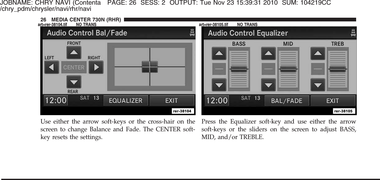 JOBNAME: CHRY NAVI (Contenta PAGE: 26 SESS: 2 OUTPUT: Tue Nov 23 15:39:31 2010 SUM: 104219CC/chry_pdm/chrysler/navi/rhr/naviUse either the arrow soft-keys or the cross-hair on thescreen to change Balance and Fade. The CENTER soft-key resets the settings.Press the Equalizer soft-key and use either the arrowsoft-keys or the sliders on the screen to adjust BASS,MID, and/or TREBLE.26 MEDIA CENTER 730N (RHR)art=rer-38104.tif NO TRANS art=rer-38105.tif NO TRANS