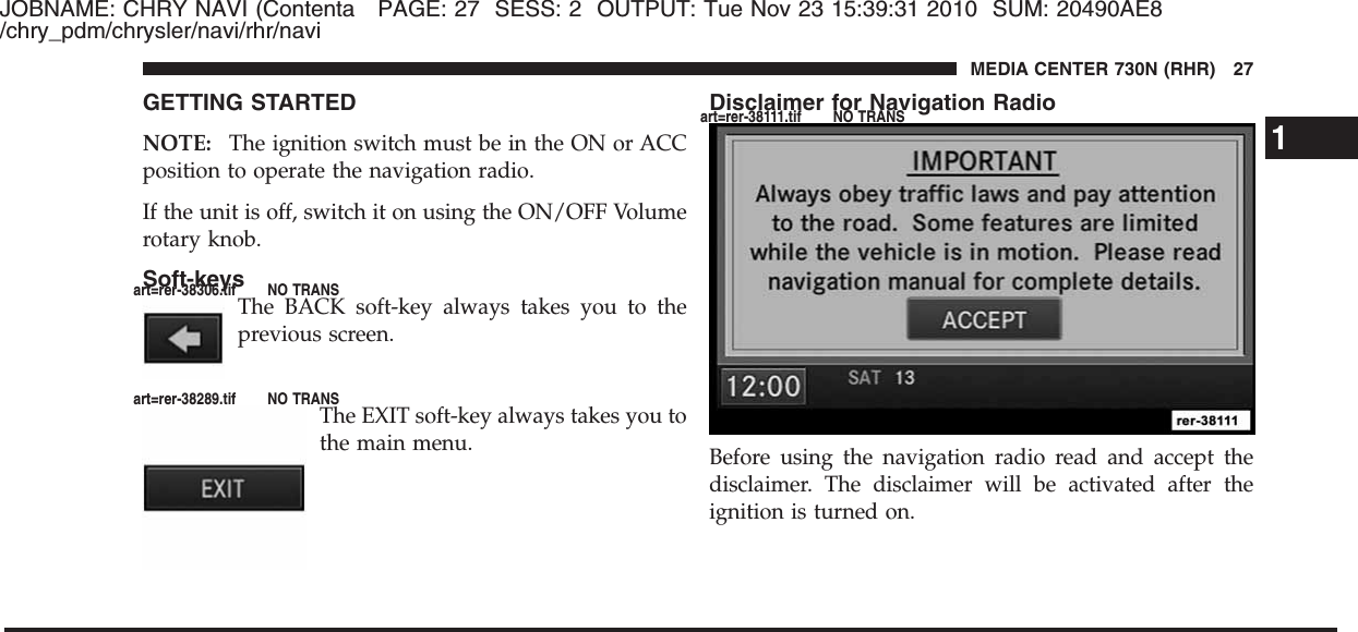 JOBNAME: CHRY NAVI (Contenta PAGE: 27 SESS: 2 OUTPUT: Tue Nov 23 15:39:31 2010 SUM: 20490AE8/chry_pdm/chrysler/navi/rhr/naviGETTING STARTEDNOTE: The ignition switch must be in the ON or ACCposition to operate the navigation radio.If the unit is off, switch it on using the ON/OFF Volumerotary knob.Soft-keysThe BACK soft-key always takes you to theprevious screen.The EXIT soft-key always takes you tothe main menu.Disclaimer for Navigation RadioBefore using the navigation radio read and accept thedisclaimer. The disclaimer will be activated after theignition is turned on.1MEDIA CENTER 730N (RHR) 27art=rer-38306.tif NO TRANSart=rer-38289.tif NO TRANSart=rer-38111.tif NO TRANS