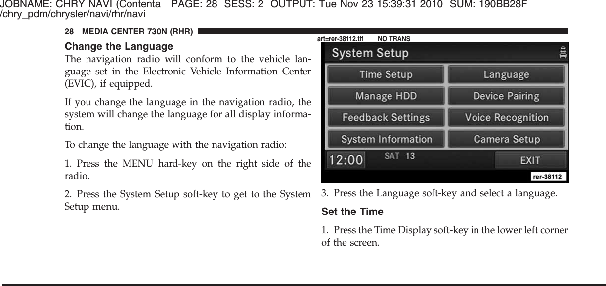 JOBNAME: CHRY NAVI (Contenta PAGE: 28 SESS: 2 OUTPUT: Tue Nov 23 15:39:31 2010 SUM: 190BB28F/chry_pdm/chrysler/navi/rhr/naviChange the LanguageThe navigation radio will conform to the vehicle lan-guage set in the Electronic Vehicle Information Center(EVIC), if equipped.If you change the language in the navigation radio, thesystem will change the language for all display informa-tion.To change the language with the navigation radio:1. Press the MENU hard-key on the right side of theradio.2. Press the System Setup soft-key to get to the SystemSetup menu.3. Press the Language soft-key and select a language.Set the Time1. Press the Time Display soft-key in the lower left cornerof the screen.28 MEDIA CENTER 730N (RHR)art=rer-38112.tif NO TRANS