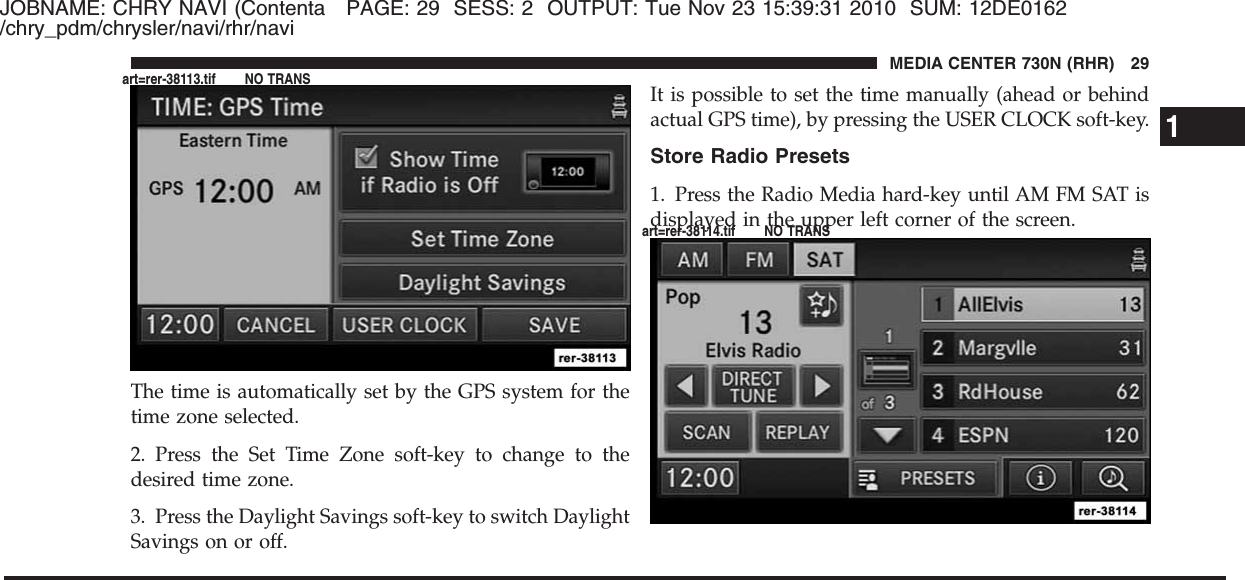 JOBNAME: CHRY NAVI (Contenta PAGE: 29 SESS: 2 OUTPUT: Tue Nov 23 15:39:31 2010 SUM: 12DE0162/chry_pdm/chrysler/navi/rhr/naviThe time is automatically set by the GPS system for thetime zone selected.2. Press the Set Time Zone soft-key to change to thedesired time zone.3. Press the Daylight Savings soft-key to switch DaylightSavings on or off.It is possible to set the time manually (ahead or behindactual GPS time), by pressing the USER CLOCK soft-key.Store Radio Presets1. Press the Radio Media hard-key until AM FM SAT isdisplayed in the upper left corner of the screen.1MEDIA CENTER 730N (RHR) 29art=rer-38113.tif NO TRANSart=rer-38114.tif NO TRANS