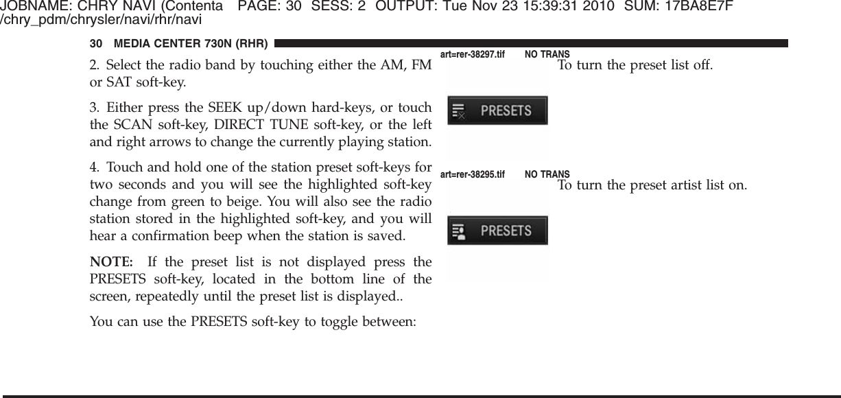 JOBNAME: CHRY NAVI (Contenta PAGE: 30 SESS: 2 OUTPUT: Tue Nov 23 15:39:31 2010 SUM: 17BA8E7F/chry_pdm/chrysler/navi/rhr/navi2. Select the radio band by touching either the AM, FMor SAT soft-key.3. Either press the SEEK up/down hard-keys, or touchthe SCAN soft-key, DIRECT TUNE soft-key, or the leftand right arrows to change the currently playing station.4. Touch and hold one of the station preset soft-keys fortwo seconds and you will see the highlighted soft-keychange from green to beige. You will also see the radiostation stored in the highlighted soft-key, and you willhear a confirmation beep when the station is saved.NOTE: If the preset list is not displayed press thePRESETS soft-key, located in the bottom line of thescreen, repeatedly until the preset list is displayed..You can use the PRESETS soft-key to toggle between:To turn the preset list off.To turn the preset artist list on.30 MEDIA CENTER 730N (RHR)art=rer-38297.tif NO TRANSart=rer-38295.tif NO TRANS