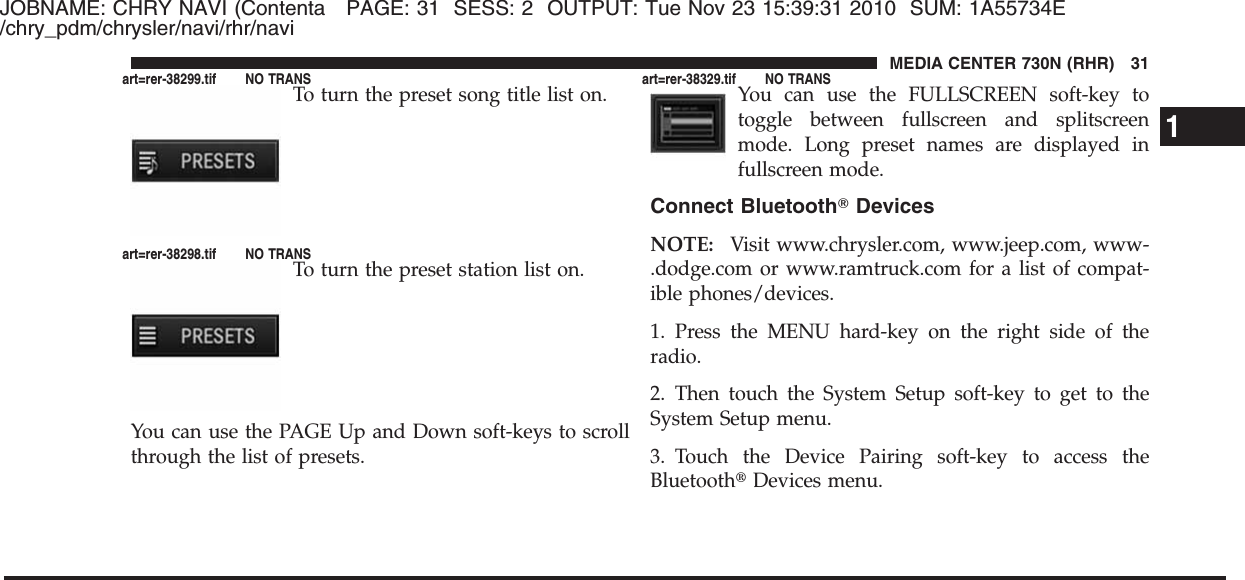 JOBNAME: CHRY NAVI (Contenta PAGE: 31 SESS: 2 OUTPUT: Tue Nov 23 15:39:31 2010 SUM: 1A55734E/chry_pdm/chrysler/navi/rhr/naviTo turn the preset song title list on.To turn the preset station list on.You can use the PAGE Up and Down soft-keys to scrollthrough the list of presets.You can use the FULLSCREEN soft-key totoggle between fullscreen and splitscreenmode. Long preset names are displayed infullscreen mode.Connect BluetoothாDevicesNOTE: Visit www.chrysler.com, www.jeep.com, www-.dodge.com or www.ramtruck.com for a list of compat-ible phones/devices.1. Press the MENU hard-key on the right side of theradio.2. Then touch the System Setup soft-key to get to theSystem Setup menu.3. Touch the Device Pairing soft-key to access theBluetooth௡Devices menu.1MEDIA CENTER 730N (RHR) 31art=rer-38299.tif NO TRANSart=rer-38298.tif NO TRANSart=rer-38329.tif NO TRANS