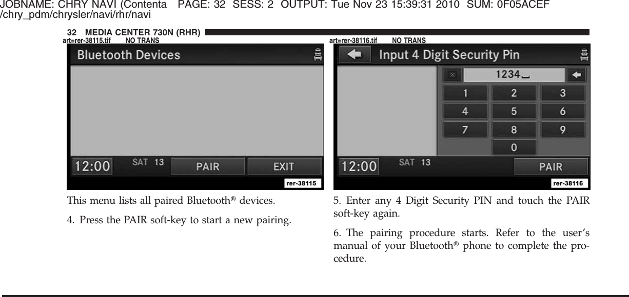 JOBNAME: CHRY NAVI (Contenta PAGE: 32 SESS: 2 OUTPUT: Tue Nov 23 15:39:31 2010 SUM: 0F05ACEF/chry_pdm/chrysler/navi/rhr/naviThis menu lists all paired Bluetooth௡devices.4. Press the PAIR soft-key to start a new pairing.5. Enter any 4 Digit Security PIN and touch the PAIRsoft-key again.6. The pairing procedure starts. Refer to the user’smanual of your Bluetooth௡phone to complete the pro-cedure.32 MEDIA CENTER 730N (RHR)art=rer-38115.tif NO TRANS art=rer-38116.tif NO TRANS