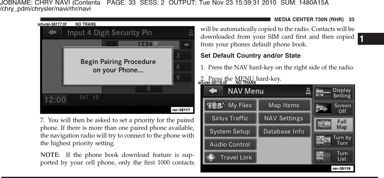 JOBNAME: CHRY NAVI (Contenta PAGE: 33 SESS: 2 OUTPUT: Tue Nov 23 15:39:31 2010 SUM: 1480A15A/chry_pdm/chrysler/navi/rhr/navi7. You will then be asked to set a priority for the pairedphone. If there is more than one paired phone available,the navigation radio will try to connect to the phone withthe highest priority setting.NOTE: If the phone book download feature is sup-ported by your cell phone, only the first 1000 contactswill be automatically copied to the radio. Contacts will bedownloaded from your SIM card first and then copiedfrom your phones default phone book.Set Default Country and/or State1. Press the NAV hard-key on the right side of the radio.2. Press the MENU hard-key.1MEDIA CENTER 730N (RHR) 33art=rer-38117.tif NO TRANSart=rer-38118.tif NO TRANS