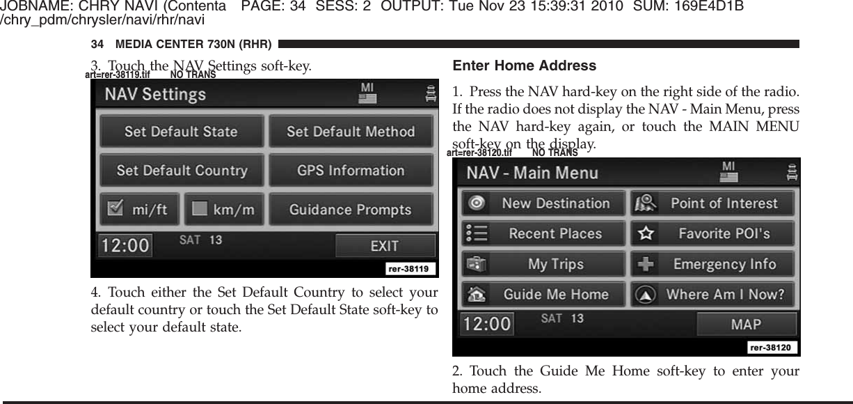 JOBNAME: CHRY NAVI (Contenta PAGE: 34 SESS: 2 OUTPUT: Tue Nov 23 15:39:31 2010 SUM: 169E4D1B/chry_pdm/chrysler/navi/rhr/navi3. Touch the NAV Settings soft-key.4. Touch either the Set Default Country to select yourdefault country or touch the Set Default State soft-key toselect your default state.Enter Home Address1. Press the NAV hard-key on the right side of the radio.If the radio does not display the NAV - Main Menu, pressthe NAV hard-key again, or touch the MAIN MENUsoft-key on the display.2. Touch the Guide Me Home soft-key to enter yourhome address.34 MEDIA CENTER 730N (RHR)art=rer-38119.tif NO TRANSart=rer-38120.tif NO TRANS