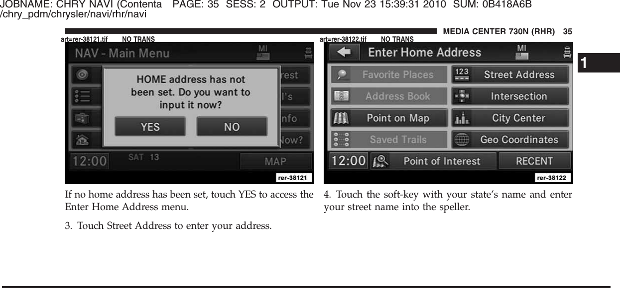 JOBNAME: CHRY NAVI (Contenta PAGE: 35 SESS: 2 OUTPUT: Tue Nov 23 15:39:31 2010 SUM: 0B418A6B/chry_pdm/chrysler/navi/rhr/naviIf no home address has been set, touch YES to access theEnter Home Address menu.3. Touch Street Address to enter your address.4. Touch the soft-key with your state’s name and enteryour street name into the speller.1MEDIA CENTER 730N (RHR) 35art=rer-38121.tif NO TRANS art=rer-38122.tif NO TRANS