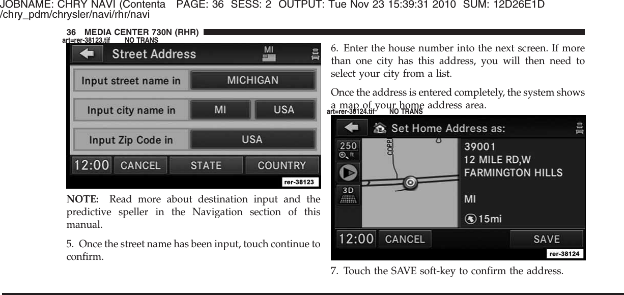 JOBNAME: CHRY NAVI (Contenta PAGE: 36 SESS: 2 OUTPUT: Tue Nov 23 15:39:31 2010 SUM: 12D26E1D/chry_pdm/chrysler/navi/rhr/naviNOTE: Read more about destination input and thepredictive speller in the Navigation section of thismanual.5. Once the street name has been input, touch continue toconfirm.6. Enter the house number into the next screen. If morethan one city has this address, you will then need toselect your city from a list.Once the address is entered completely, the system showsa map of your home address area.7. Touch the SAVE soft-key to confirm the address.36 MEDIA CENTER 730N (RHR)art=rer-38123.tif NO TRANSart=rer-38124.tif NO TRANS