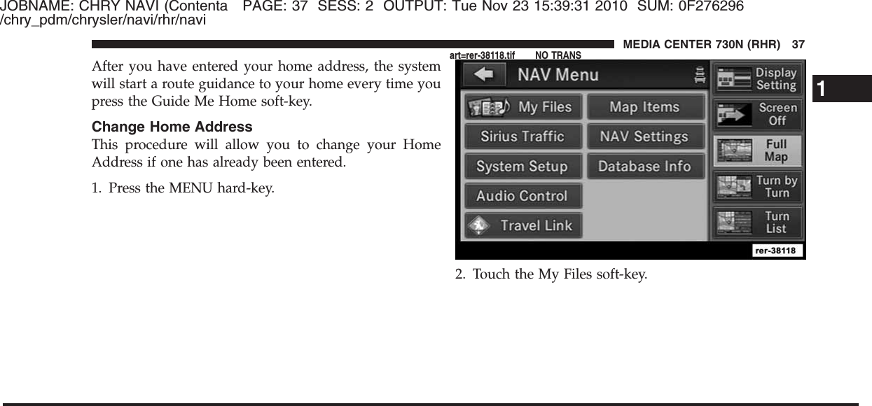 JOBNAME: CHRY NAVI (Contenta PAGE: 37 SESS: 2 OUTPUT: Tue Nov 23 15:39:31 2010 SUM: 0F276296/chry_pdm/chrysler/navi/rhr/naviAfter you have entered your home address, the systemwill start a route guidance to your home every time youpress the Guide Me Home soft-key.Change Home AddressThis procedure will allow you to change your HomeAddress if one has already been entered.1. Press the MENU hard-key.2. Touch the My Files soft-key.1MEDIA CENTER 730N (RHR) 37art=rer-38118.tif NO TRANS