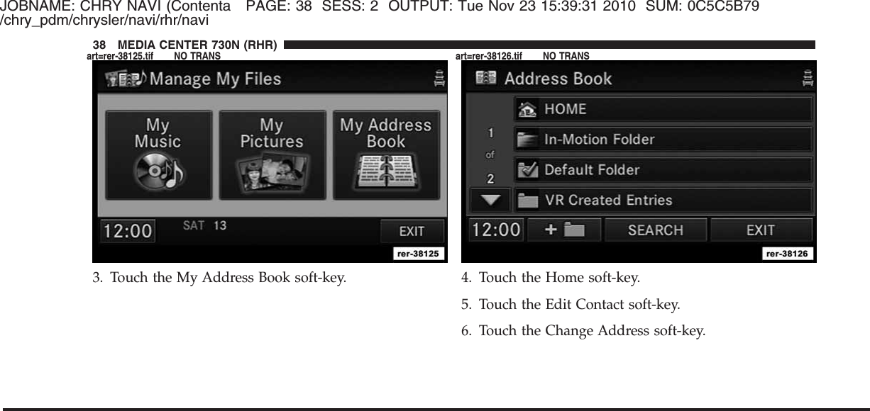 JOBNAME: CHRY NAVI (Contenta PAGE: 38 SESS: 2 OUTPUT: Tue Nov 23 15:39:31 2010 SUM: 0C5C5B79/chry_pdm/chrysler/navi/rhr/navi3. Touch the My Address Book soft-key. 4. Touch the Home soft-key.5. Touch the Edit Contact soft-key.6. Touch the Change Address soft-key.38 MEDIA CENTER 730N (RHR)art=rer-38125.tif NO TRANS art=rer-38126.tif NO TRANS