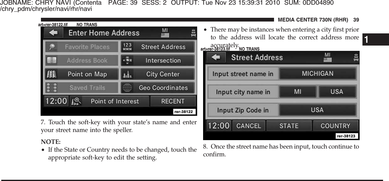 JOBNAME: CHRY NAVI (Contenta PAGE: 39 SESS: 2 OUTPUT: Tue Nov 23 15:39:31 2010 SUM: 0DD04890/chry_pdm/chrysler/navi/rhr/navi7. Touch the soft-key with your state’s name and enteryour street name into the speller.NOTE:•If the State or Country needs to be changed, touch theappropriate soft-key to edit the setting.•There may be instances when entering a city first priorto the address will locate the correct address moreaccurately.8. Once the street name has been input, touch continue toconfirm.1MEDIA CENTER 730N (RHR) 39art=rer-38122.tif NO TRANSart=rer-38123.tif NO TRANS