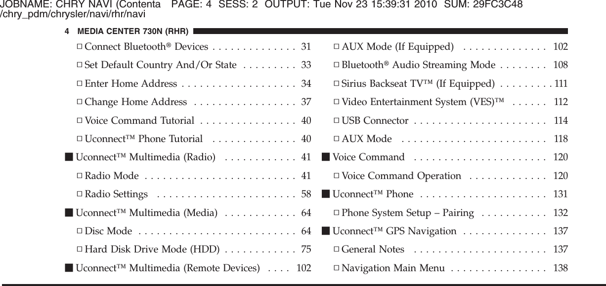 JOBNAME: CHRY NAVI (Contenta PAGE: 4 SESS: 2 OUTPUT: Tue Nov 23 15:39:31 2010 SUM: 29FC3C48/chry_pdm/chrysler/navi/rhr/navi▫Connect Bluetooth௡Devices .............. 31▫Set Default Country And/Or State ......... 33▫Enter Home Address ................... 34▫Change Home Address ................. 37▫Voice Command Tutorial ................ 40▫Uconnect™ Phone Tutorial .............. 40ⅥUconnect™ Multimedia (Radio) ............ 41▫Radio Mode ......................... 41▫Radio Settings ....................... 58ⅥUconnect™ Multimedia (Media) ............ 64▫Disc Mode .......................... 64▫Hard Disk Drive Mode (HDD) ............ 75ⅥUconnect™ Multimedia (Remote Devices) .... 102▫AUX Mode (If Equipped) .............. 102▫Bluetooth௡Audio Streaming Mode ........ 108▫Sirius Backseat TV™ (If Equipped) .........111▫Video Entertainment System (VES)™ ...... 112▫USB Connector ...................... 114▫AUX Mode ........................ 118ⅥVoice Command ...................... 120▫Voice Command Operation ............. 120ⅥUconnect™ Phone ..................... 131▫Phone System Setup – Pairing ........... 132ⅥUconnect™ GPS Navigation .............. 137▫General Notes ...................... 137▫Navigation Main Menu ................ 1384 MEDIA CENTER 730N (RHR)